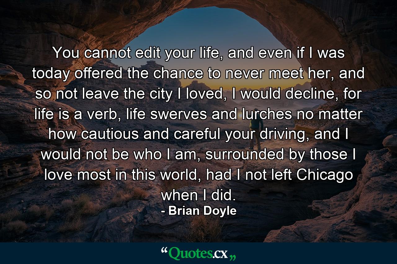 You cannot edit your life, and even if I was today offered the chance to never meet her, and so not leave the city I loved, I would decline, for life is a verb, life swerves and lurches no matter how cautious and careful your driving, and I would not be who I am, surrounded by those I love most in this world, had I not left Chicago when I did. - Quote by Brian Doyle