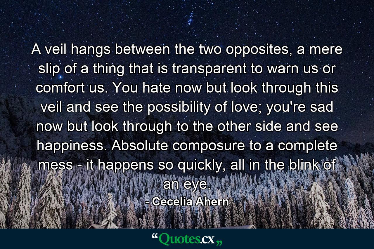 A veil hangs between the two opposites, a mere slip of a thing that is transparent to warn us or comfort us. You hate now but look through this veil and see the possibility of love; you're sad now but look through to the other side and see happiness. Absolute composure to a complete mess - it happens so quickly, all in the blink of an eye. - Quote by Cecelia Ahern