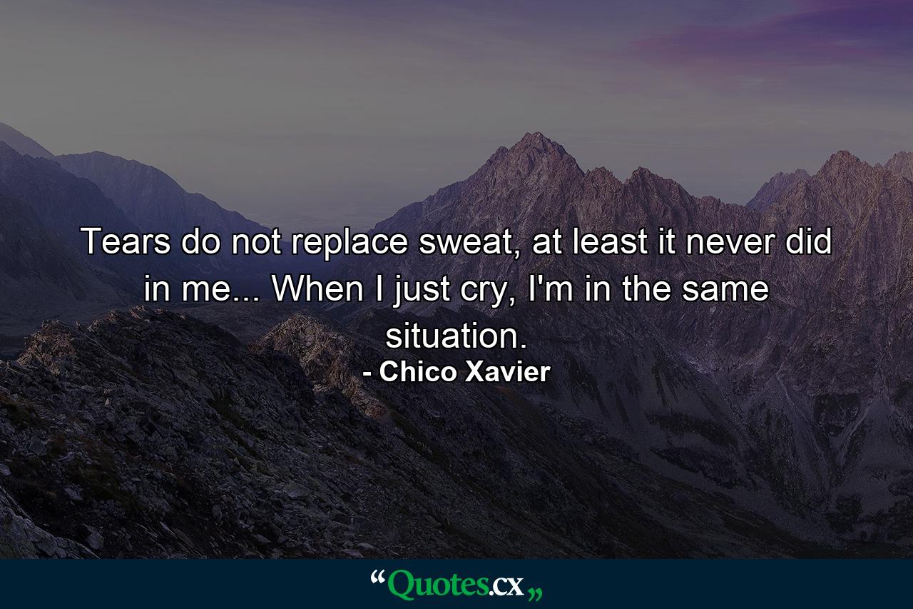 Tears do not replace sweat, at least it never did in me... When I just cry, I'm in the same situation. - Quote by Chico Xavier