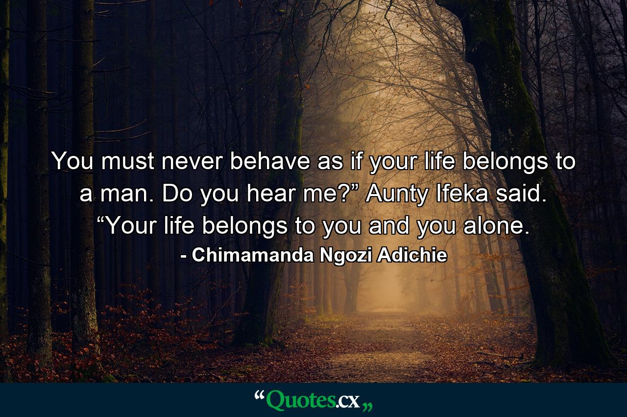 You must never behave as if your life belongs to a man. Do you hear me?” Aunty Ifeka said. “Your life belongs to you and you alone. - Quote by Chimamanda Ngozi Adichie