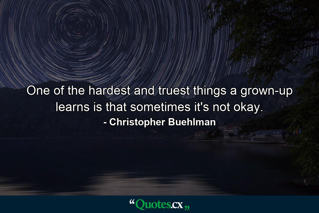 One of the hardest and truest things a grown-up learns is that sometimes it's not okay. - Quote by Christopher Buehlman