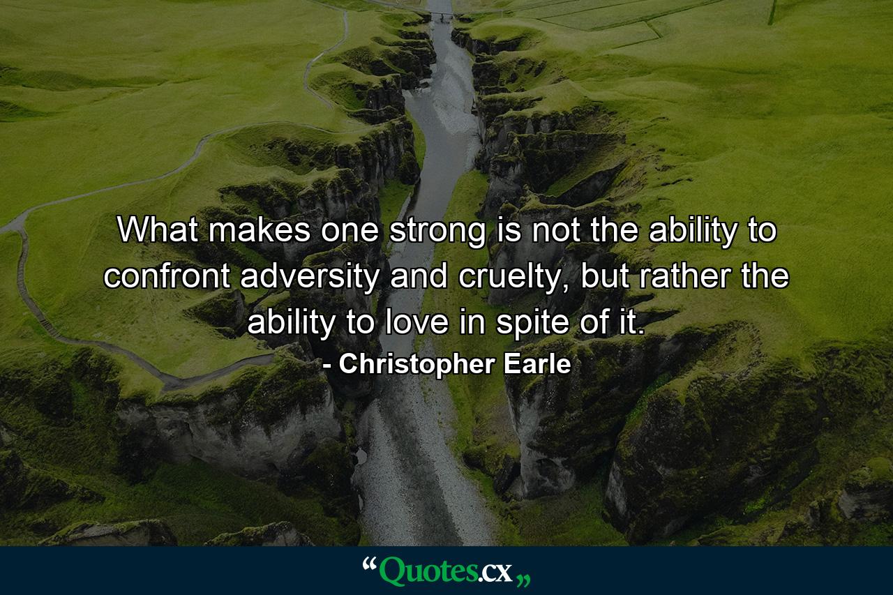 What makes one strong is not the ability to confront adversity and cruelty, but rather the ability to love in spite of it. - Quote by Christopher Earle