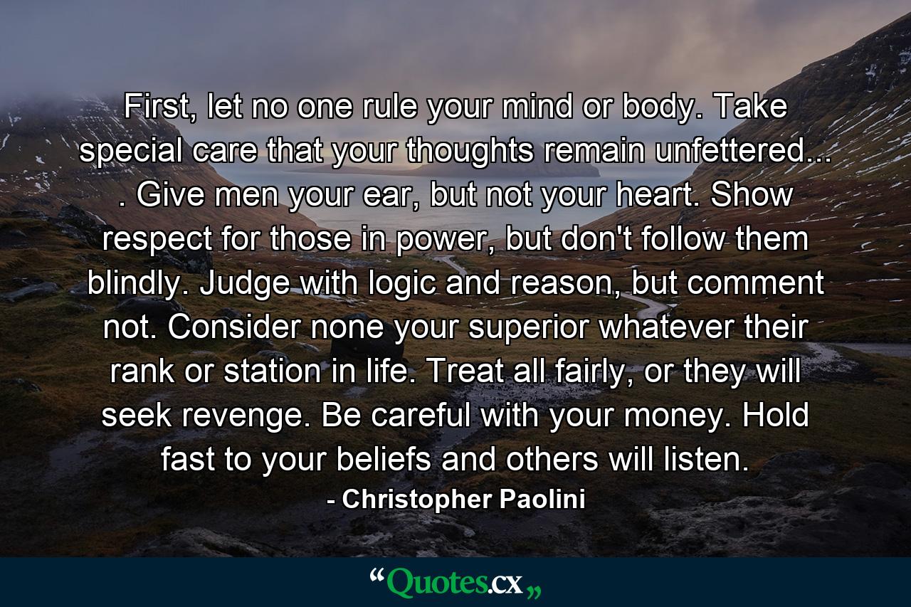 First, let no one rule your mind or body. Take special care that your thoughts remain unfettered... . Give men your ear, but not your heart. Show respect for those in power, but don't follow them blindly. Judge with logic and reason, but comment not. Consider none your superior whatever their rank or station in life. Treat all fairly, or they will seek revenge. Be careful with your money. Hold fast to your beliefs and others will listen. - Quote by Christopher Paolini