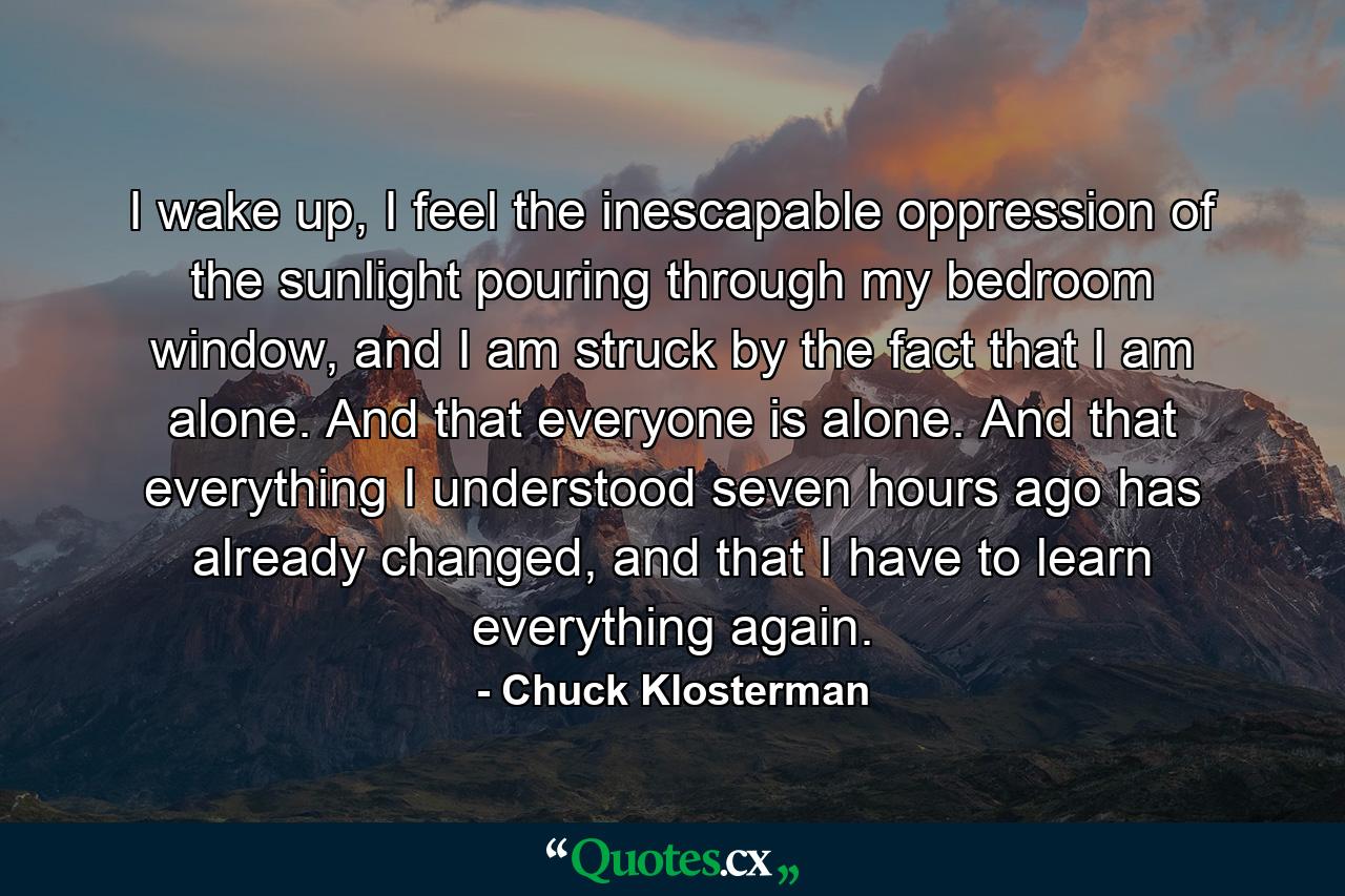 I wake up, I feel the inescapable oppression of the sunlight pouring through my bedroom window, and I am struck by the fact that I am alone. And that everyone is alone. And that everything I understood seven hours ago has already changed, and that I have to learn everything again. - Quote by Chuck Klosterman