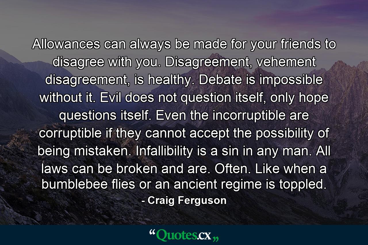 Allowances can always be made for your friends to disagree with you. Disagreement, vehement disagreement, is healthy. Debate is impossible without it. Evil does not question itself, only hope questions itself. Even the incorruptible are corruptible if they cannot accept the possibility of being mistaken. Infallibility is a sin in any man. All laws can be broken and are. Often. Like when a bumblebee flies or an ancient regime is toppled. - Quote by Craig Ferguson