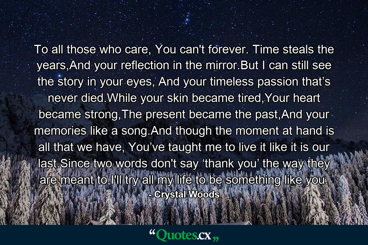 To all those who care, You can't forever. Time steals the years,And your reflection in the mirror.But I can still see the story in your eyes, And your timeless passion that’s never died.While your skin became tired,Your heart became strong,The present became the past,And your memories like a song.And though the moment at hand is all that we have, You’ve taught me to live it like it is our last.Since two words don't say ‘thank you’ the way they are meant to,I'll try all my life to be something like you. - Quote by Crystal Woods