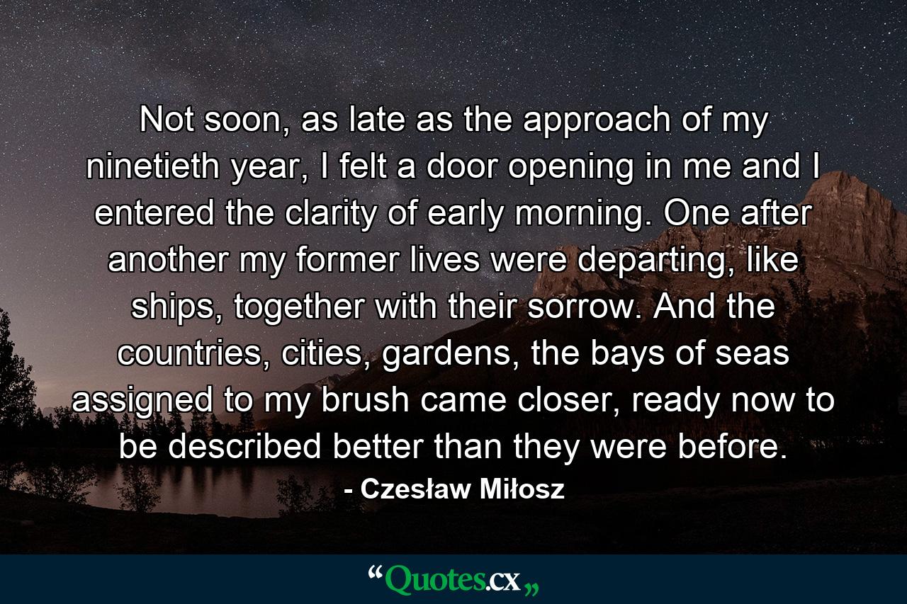 Not soon, as late as the approach of my ninetieth year, I felt a door opening in me and I entered the clarity of early morning. One after another my former lives were departing, like ships, together with their sorrow. And the countries, cities, gardens, the bays of seas assigned to my brush came closer, ready now to be described better than they were before. - Quote by Czesław Miłosz