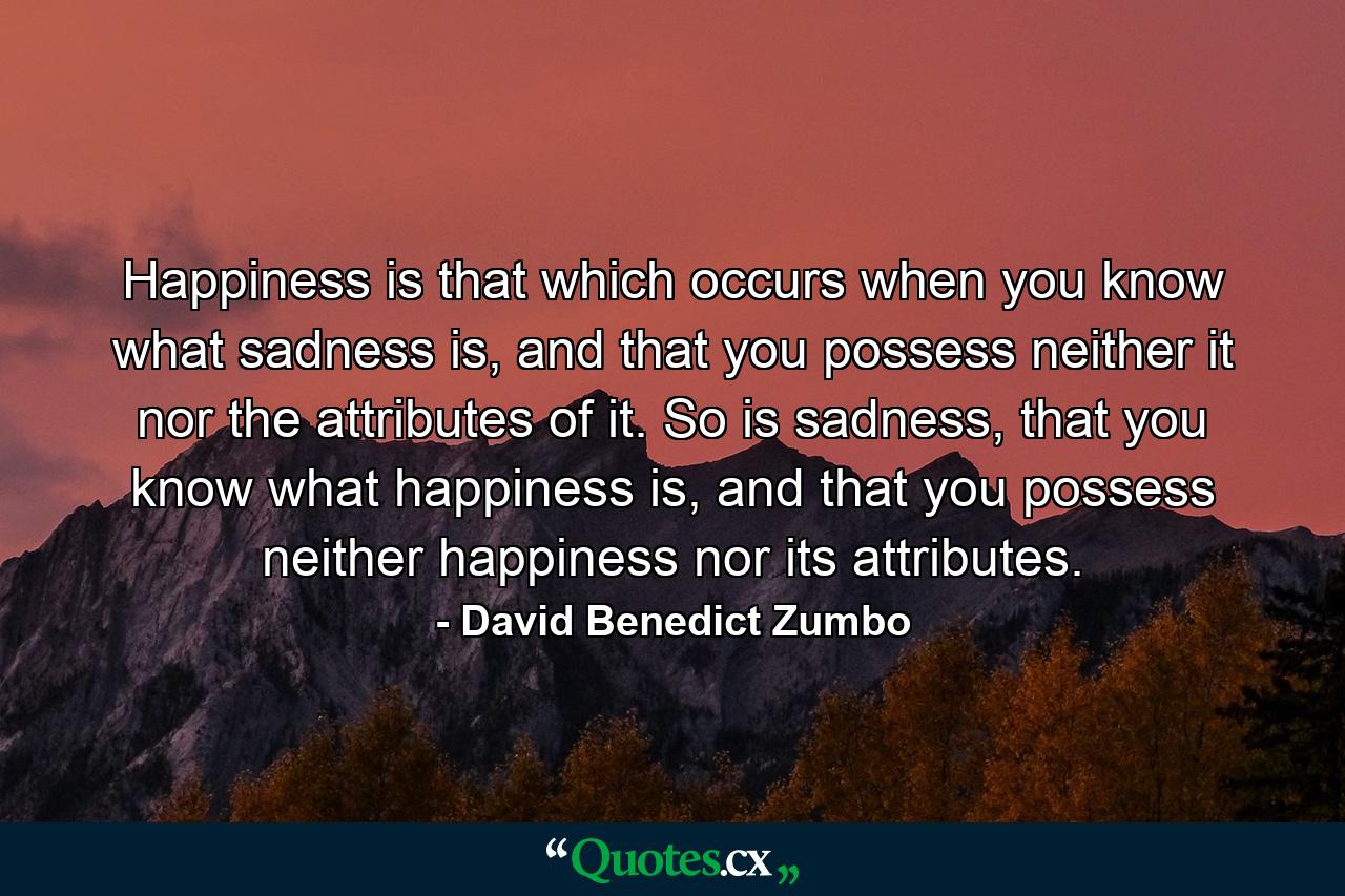 Happiness is that which occurs when you know what sadness is, and that you possess neither it nor the attributes of it. So is sadness, that you know what happiness is, and that you possess neither happiness nor its attributes. - Quote by David Benedict Zumbo