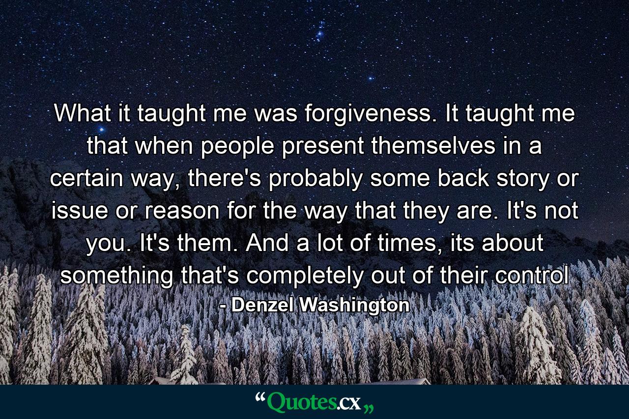 What it taught me was forgiveness. It taught me that when people present themselves in a certain way, there's probably some back story or issue or reason for the way that they are. It's not you. It's them. And a lot of times, its about something that's completely out of their control - Quote by Denzel Washington