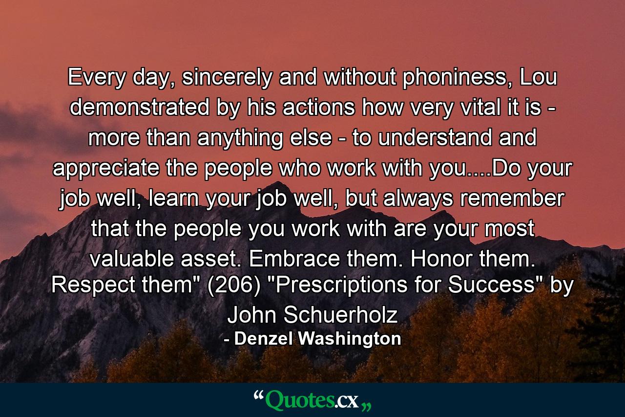 Every day, sincerely and without phoniness, Lou demonstrated by his actions how very vital it is - more than anything else - to understand and appreciate the people who work with you....Do your job well, learn your job well, but always remember that the people you work with are your most valuable asset. Embrace them. Honor them. Respect them