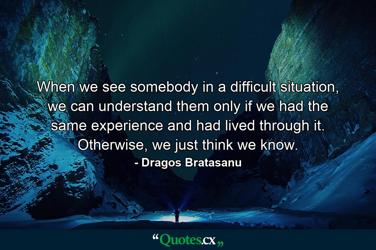 When we see somebody in a difficult situation, we can understand them only if we had the same experience and had lived through it. Otherwise, we just think we know. - Quote by Dragos Bratasanu