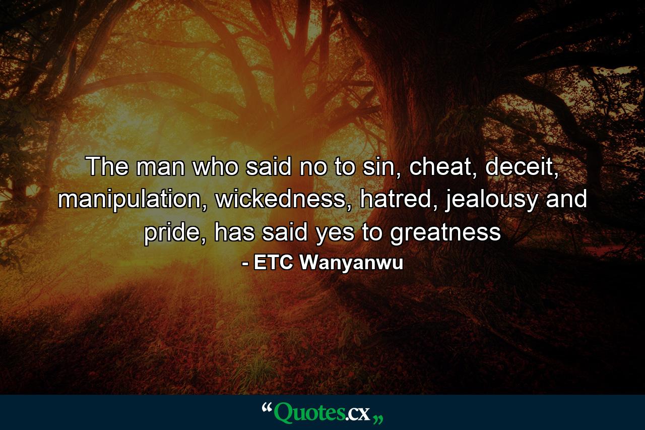 The man who said no to sin, cheat, deceit, manipulation, wickedness, hatred, jealousy and pride, has said yes to greatness - Quote by ETC Wanyanwu