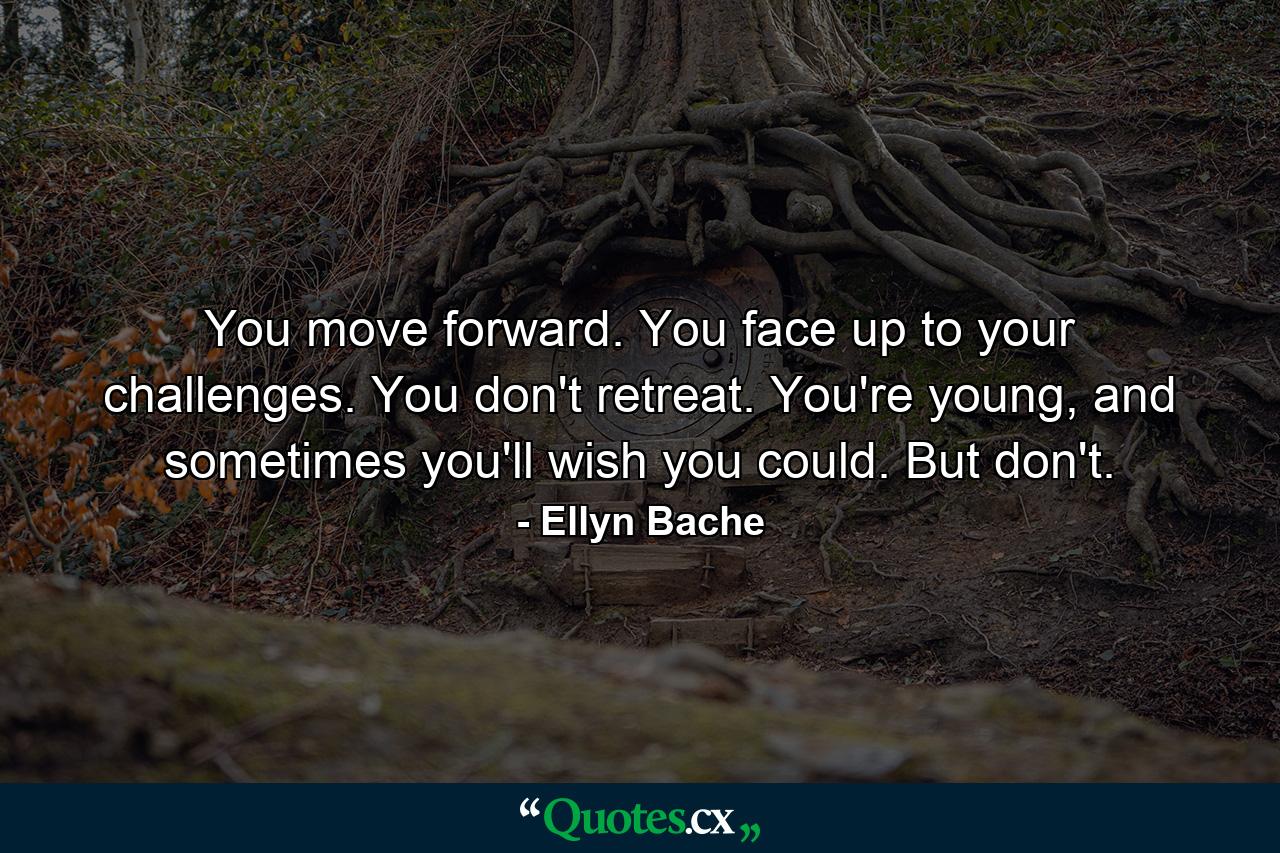 You move forward. You face up to your challenges. You don't retreat. You're young, and sometimes you'll wish you could. But don't. - Quote by Ellyn Bache