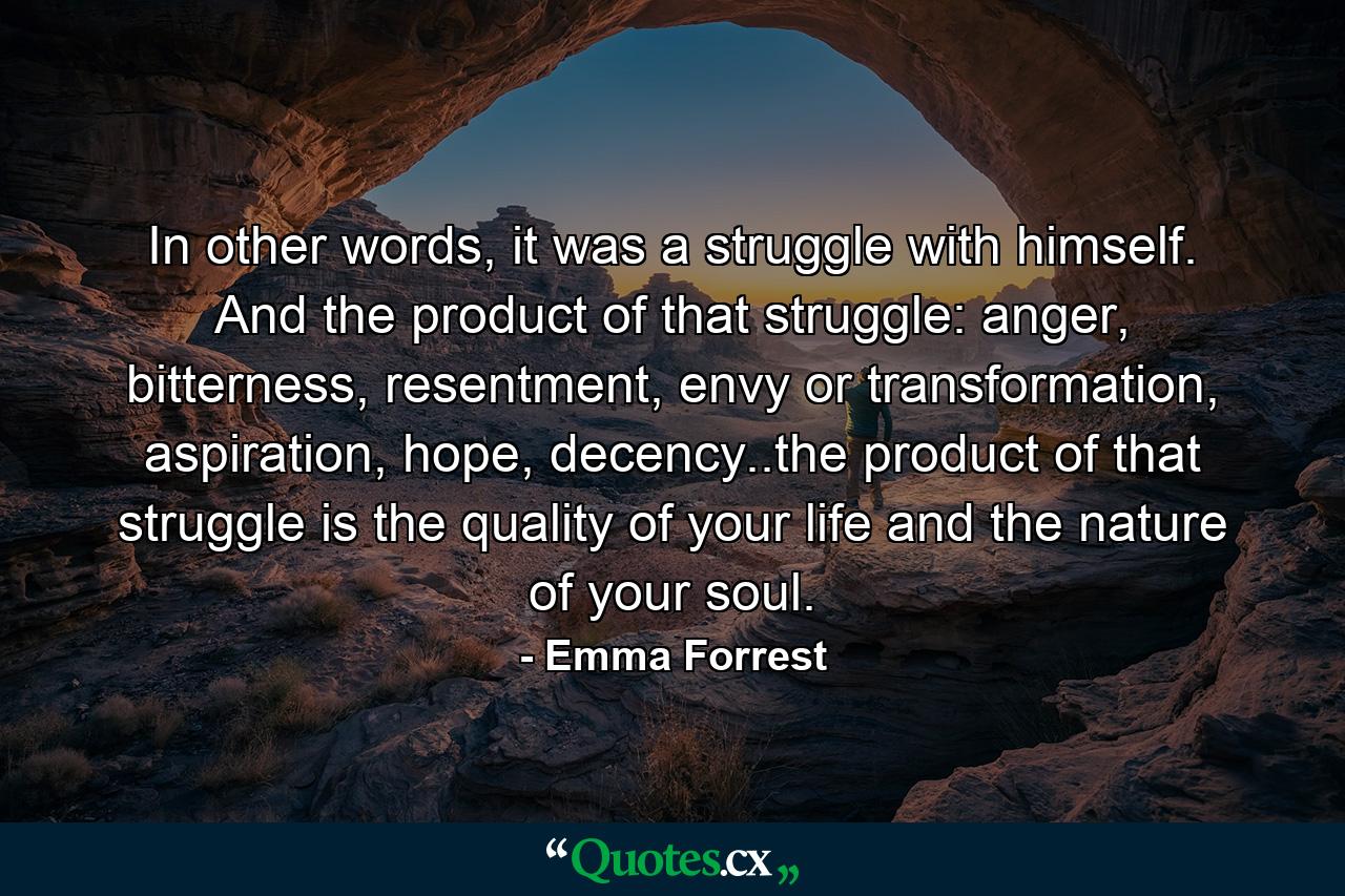 In other words, it was a struggle with himself. And the product of that struggle: anger, bitterness, resentment, envy or transformation, aspiration, hope, decency..the product of that struggle is the quality of your life and the nature of your soul. - Quote by Emma Forrest