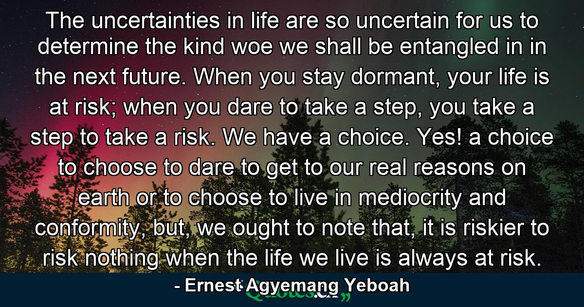 The uncertainties in life are so uncertain for us to determine the kind woe we shall be entangled in in the next future. When you stay dormant, your life is at risk; when you dare to take a step, you take a step to take a risk. We have a choice. Yes! a choice to choose to dare to get to our real reasons on earth or to choose to live in mediocrity and conformity, but, we ought to note that, it is riskier to risk nothing when the life we live is always at risk. - Quote by Ernest Agyemang Yeboah