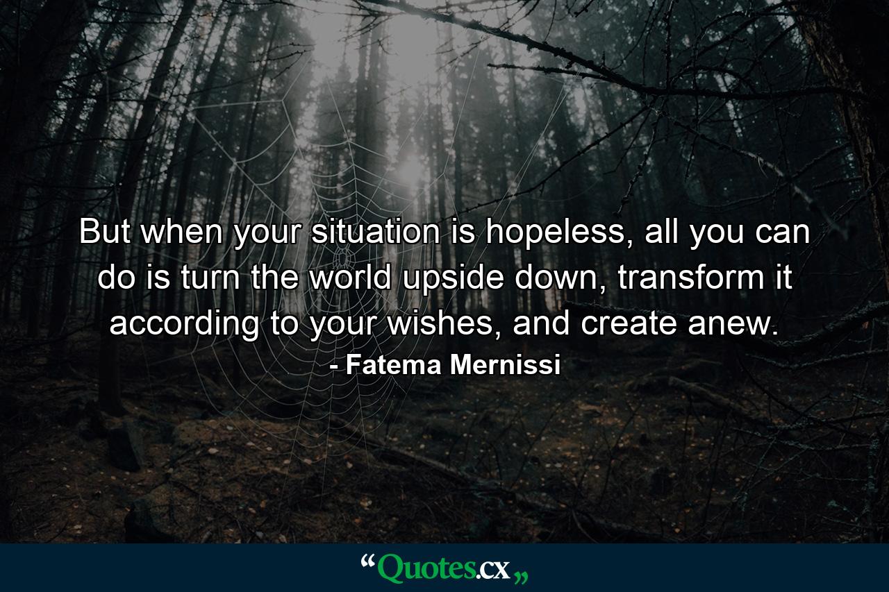 But when your situation is hopeless, all you can do is turn the world upside down, transform it according to your wishes, and create anew. - Quote by Fatema Mernissi