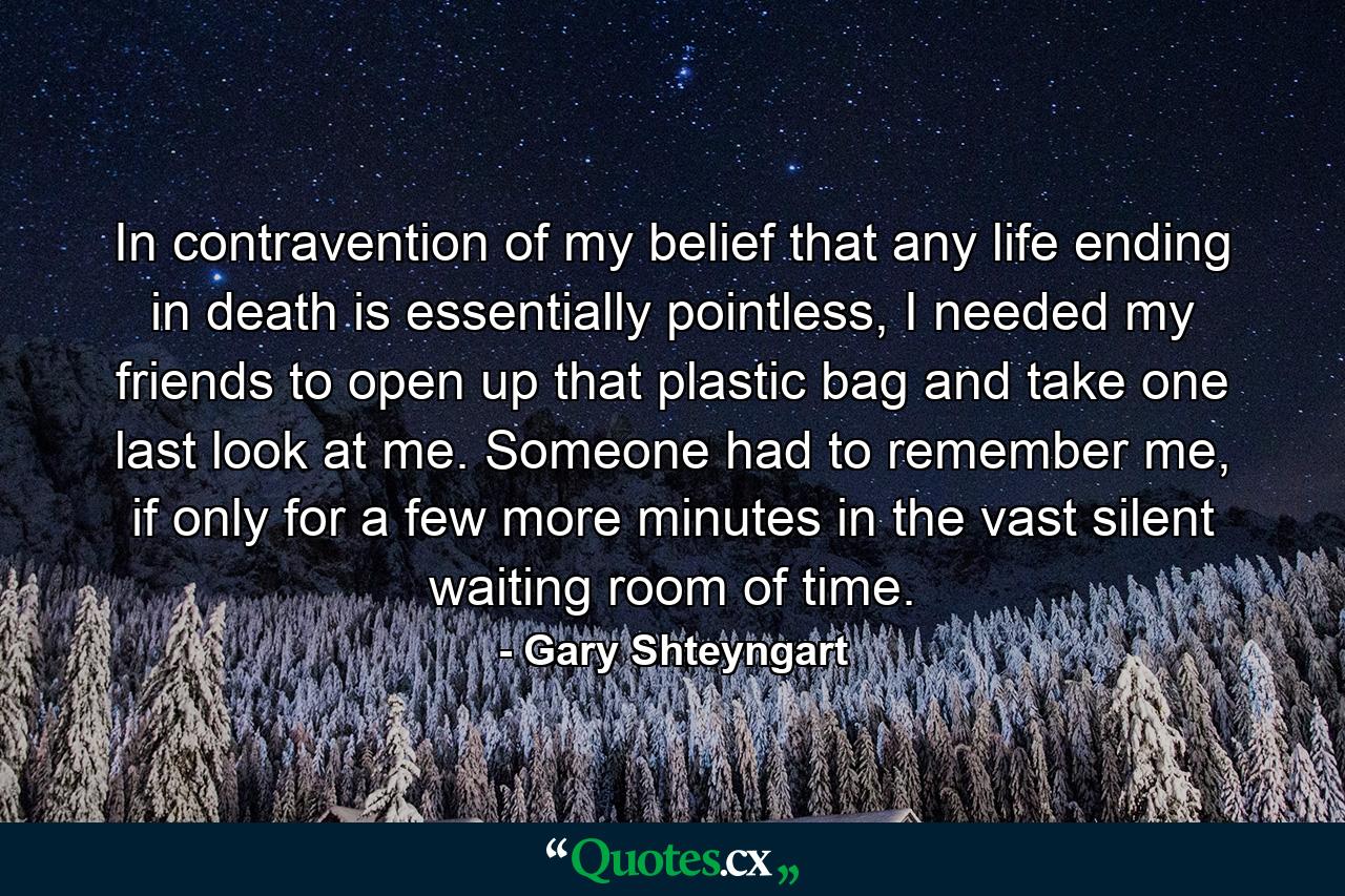 In contravention of my belief that any life ending in death is essentially pointless, I needed my friends to open up that plastic bag and take one last look at me. Someone had to remember me, if only for a few more minutes in the vast silent waiting room of time. - Quote by Gary Shteyngart