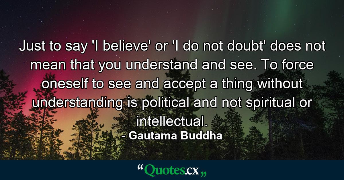 Just to say 'I believe' or 'I do not doubt' does not mean that you understand and see. To force oneself to see and accept a thing without understanding is political and not spiritual or intellectual. - Quote by Gautama Buddha