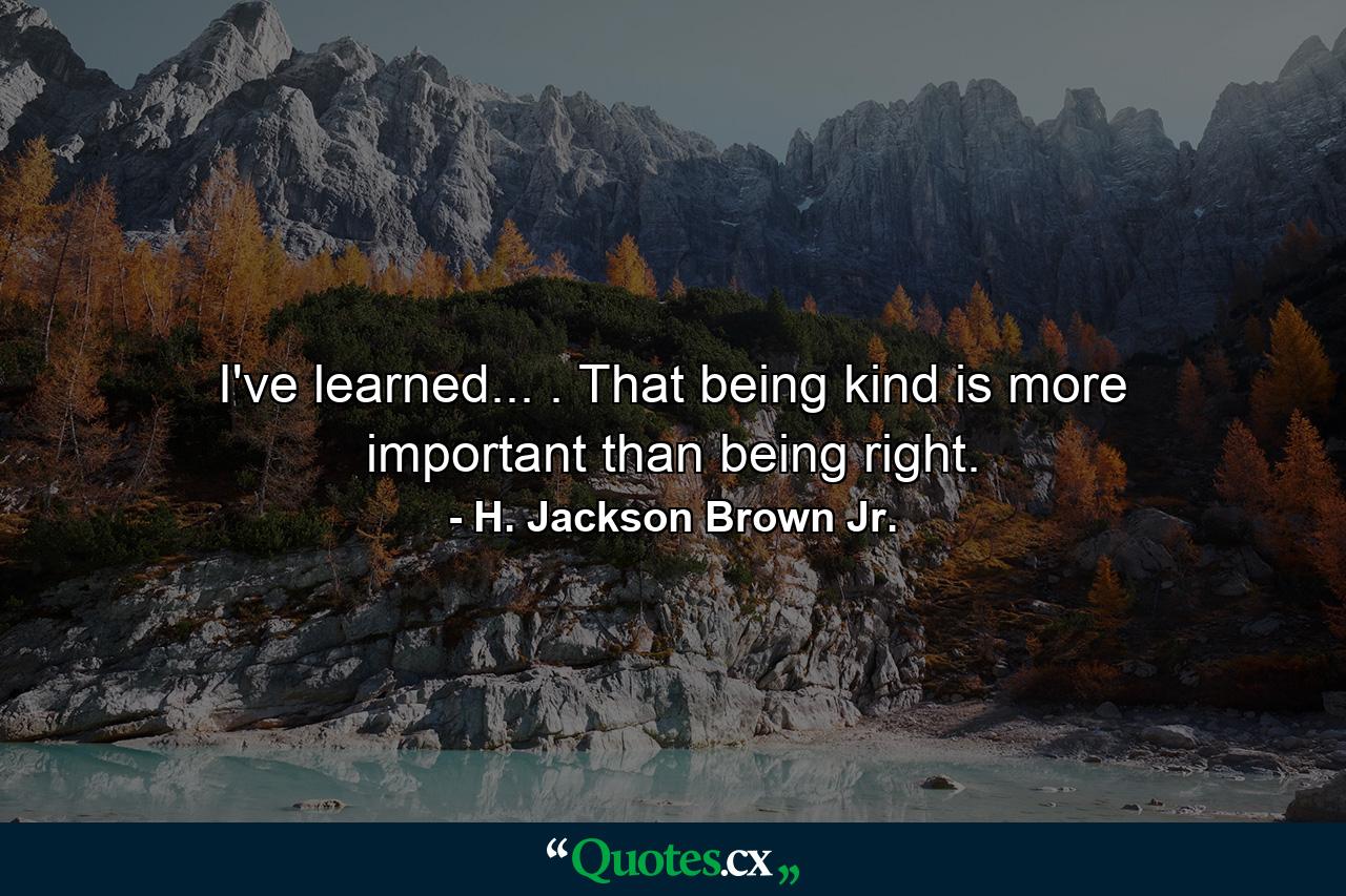 I've learned... . That being kind is more important than being right. - Quote by H. Jackson Brown Jr.