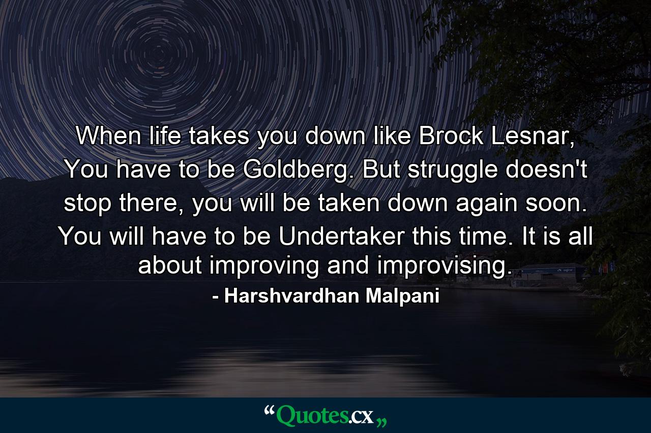 When life takes you down like Brock Lesnar, You have to be Goldberg. But struggle doesn't stop there, you will be taken down again soon. You will have to be Undertaker this time. It is all about improving and improvising. - Quote by Harshvardhan Malpani