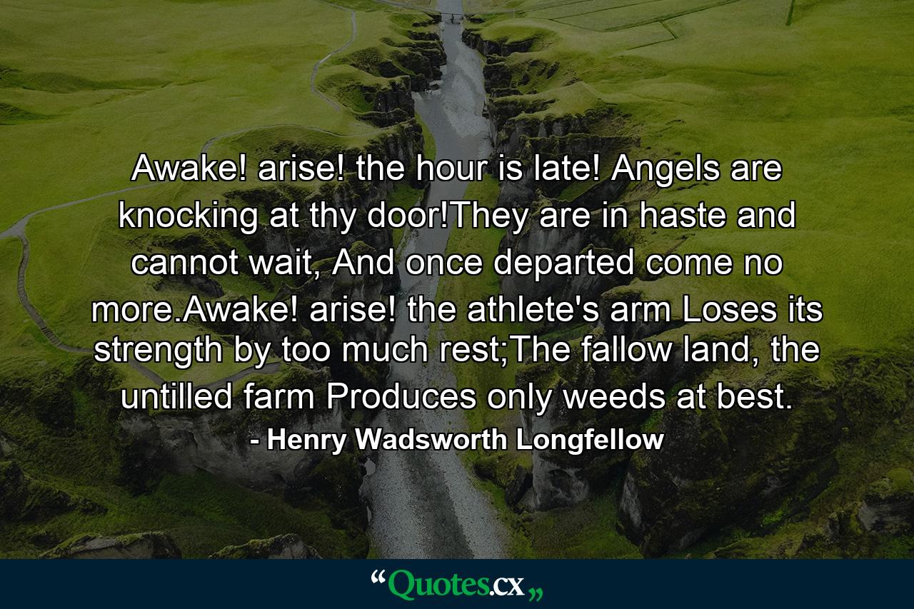 Awake! arise! the hour is late! Angels are knocking at thy door!They are in haste and cannot wait, And once departed come no more.Awake! arise! the athlete's arm Loses its strength by too much rest;The fallow land, the untilled farm Produces only weeds at best. - Quote by Henry Wadsworth Longfellow