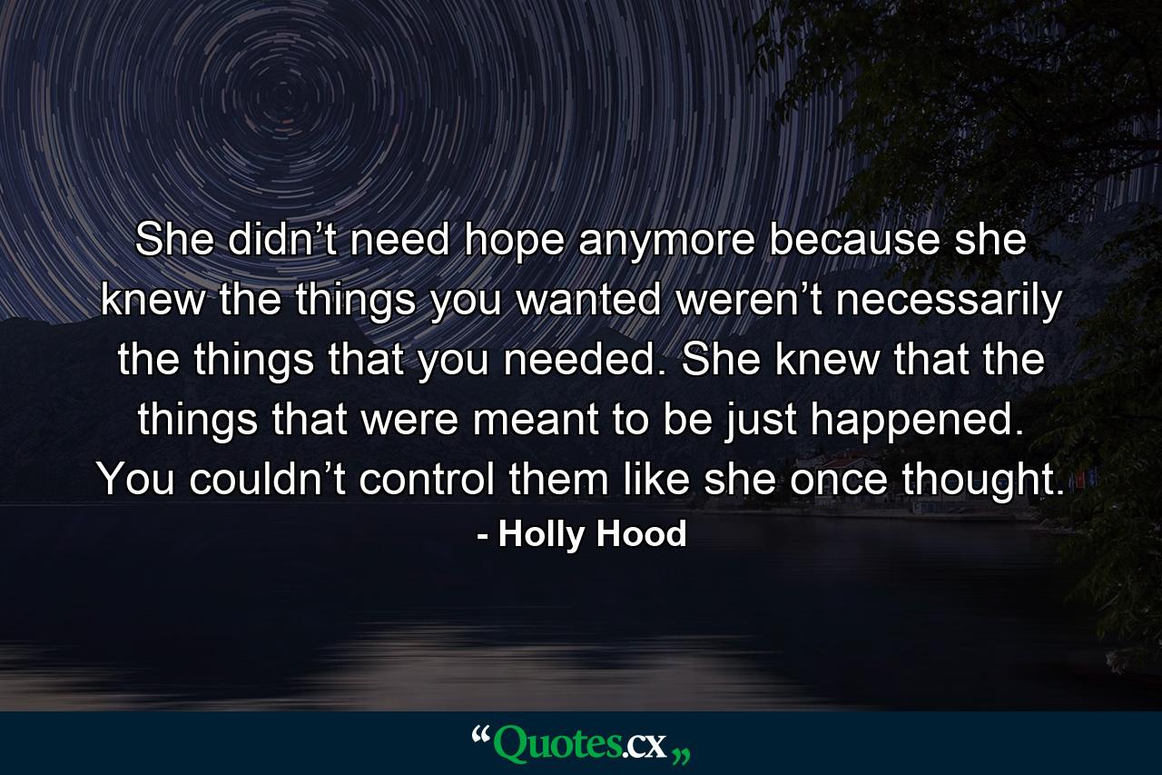 She didn’t need hope anymore because she knew the things you wanted weren’t necessarily the things that you needed. She knew that the things that were meant to be just happened. You couldn’t control them like she once thought. - Quote by Holly Hood