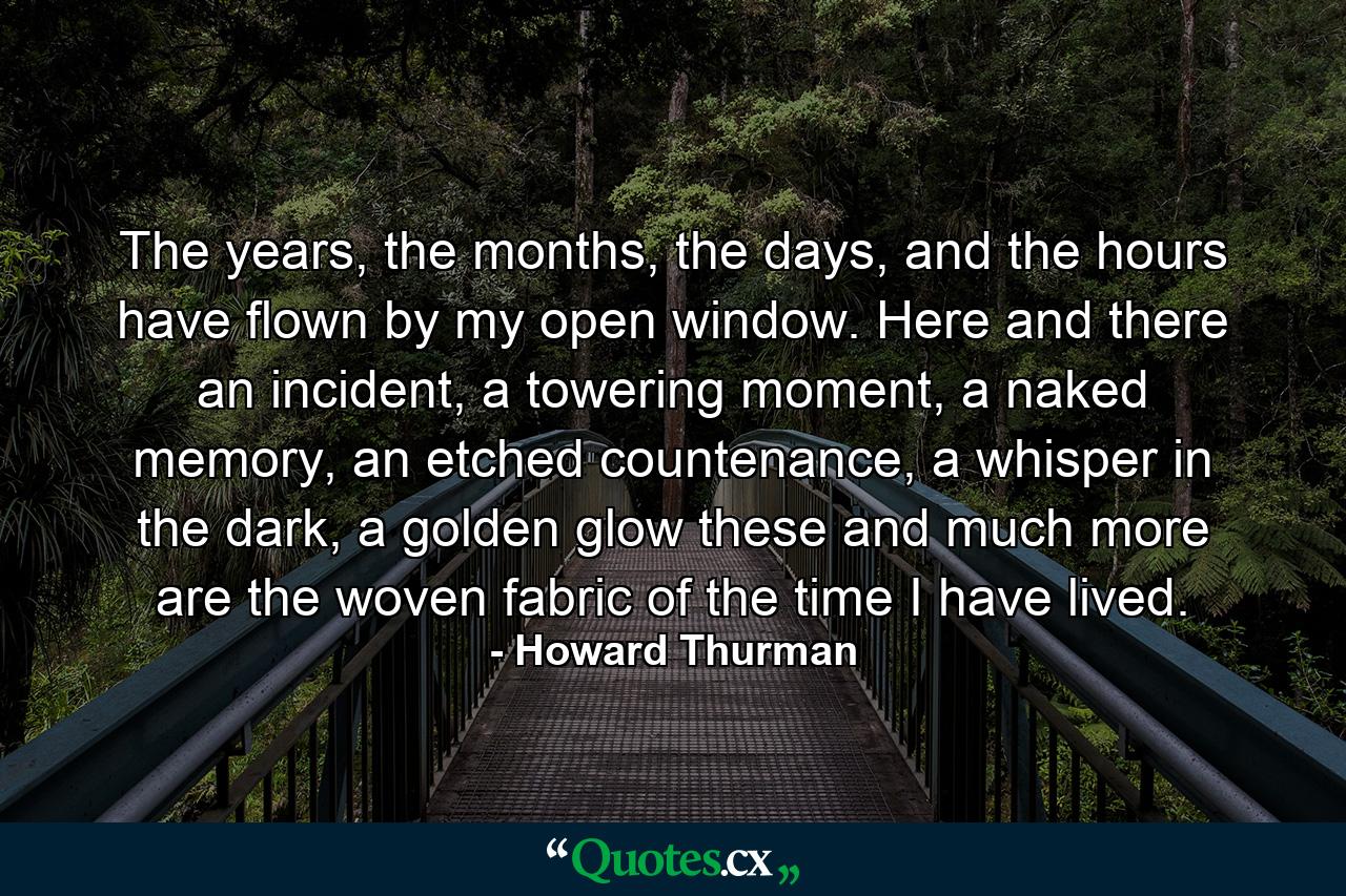 The years, the months, the days, and the hours have flown by my open window. Here and there an incident, a towering moment, a naked memory, an etched countenance, a whisper in the dark, a golden glow these and much more are the woven fabric of the time I have lived. - Quote by Howard Thurman