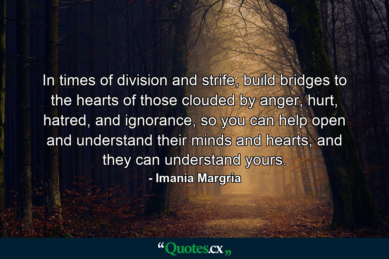 In times of division and strife, build bridges to the hearts of those clouded by anger, hurt, hatred, and ignorance, so you can help open and understand their minds and hearts, and they can understand yours. - Quote by Imania Margria