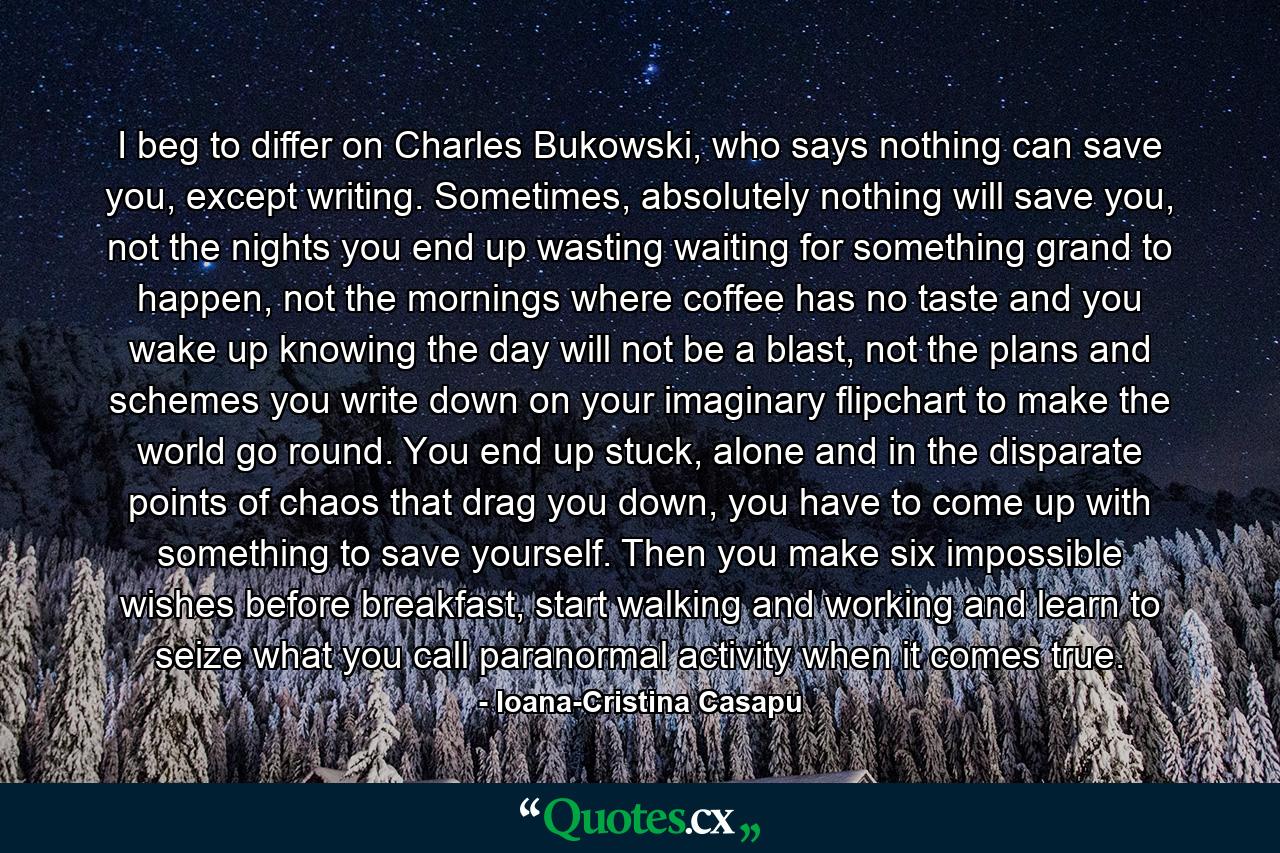 I beg to differ on Charles Bukowski, who says nothing can save you, except writing. Sometimes, absolutely nothing will save you, not the nights you end up wasting waiting for something grand to happen, not the mornings where coffee has no taste and you wake up knowing the day will not be a blast, not the plans and schemes you write down on your imaginary flipchart to make the world go round. You end up stuck, alone and in the disparate points of chaos that drag you down, you have to come up with something to save yourself. Then you make six impossible wishes before breakfast, start walking and working and learn to seize what you call paranormal activity when it comes true. - Quote by Ioana-Cristina Casapu