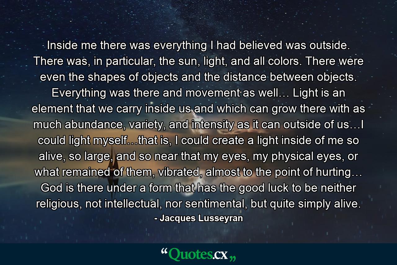 Inside me there was everything I had believed was outside. There was, in particular, the sun, light, and all colors. There were even the shapes of objects and the distance between objects. Everything was there and movement as well… Light is an element that we carry inside us and which can grow there with as much abundance, variety, and intensity as it can outside of us…I could light myself…that is, I could create a light inside of me so alive, so large, and so near that my eyes, my physical eyes, or what remained of them, vibrated, almost to the point of hurting… God is there under a form that has the good luck to be neither religious, not intellectual, nor sentimental, but quite simply alive. - Quote by Jacques Lusseyran