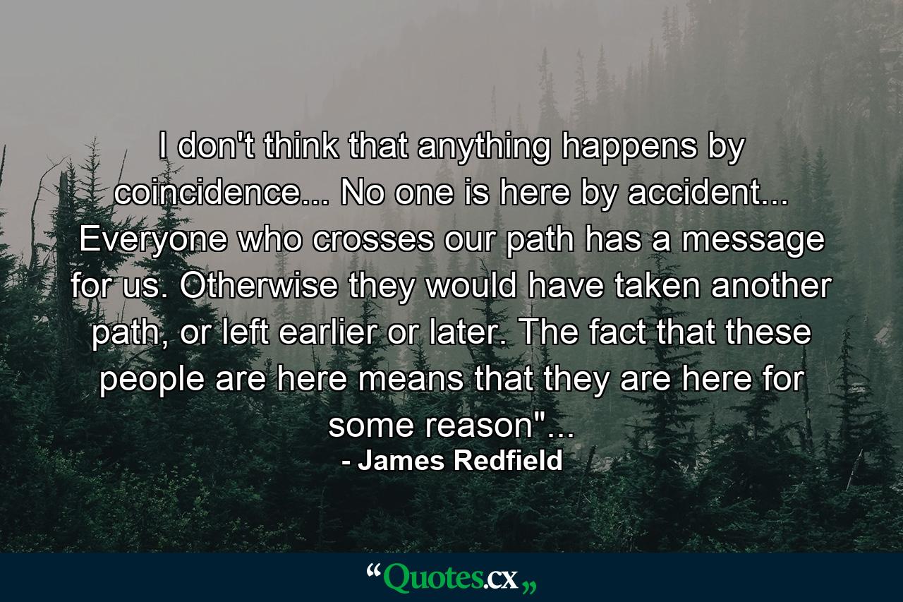 I don't think that anything happens by coincidence... No one is here by accident... Everyone who crosses our path has a message for us. Otherwise they would have taken another path, or left earlier or later. The fact that these people are here means that they are here for some reason