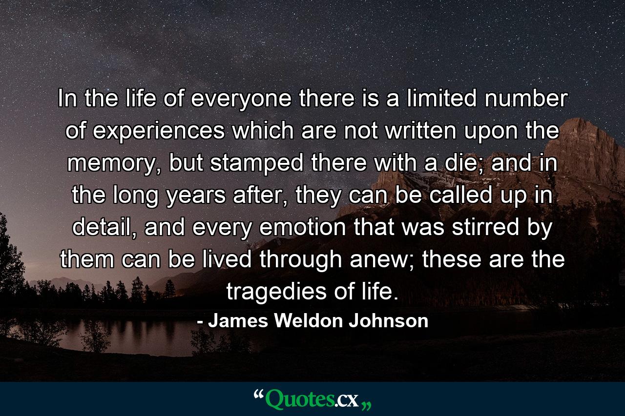 In the life of everyone there is a limited number of experiences which are not written upon the memory, but stamped there with a die; and in the long years after, they can be called up in detail, and every emotion that was stirred by them can be lived through anew; these are the tragedies of life. - Quote by James Weldon Johnson