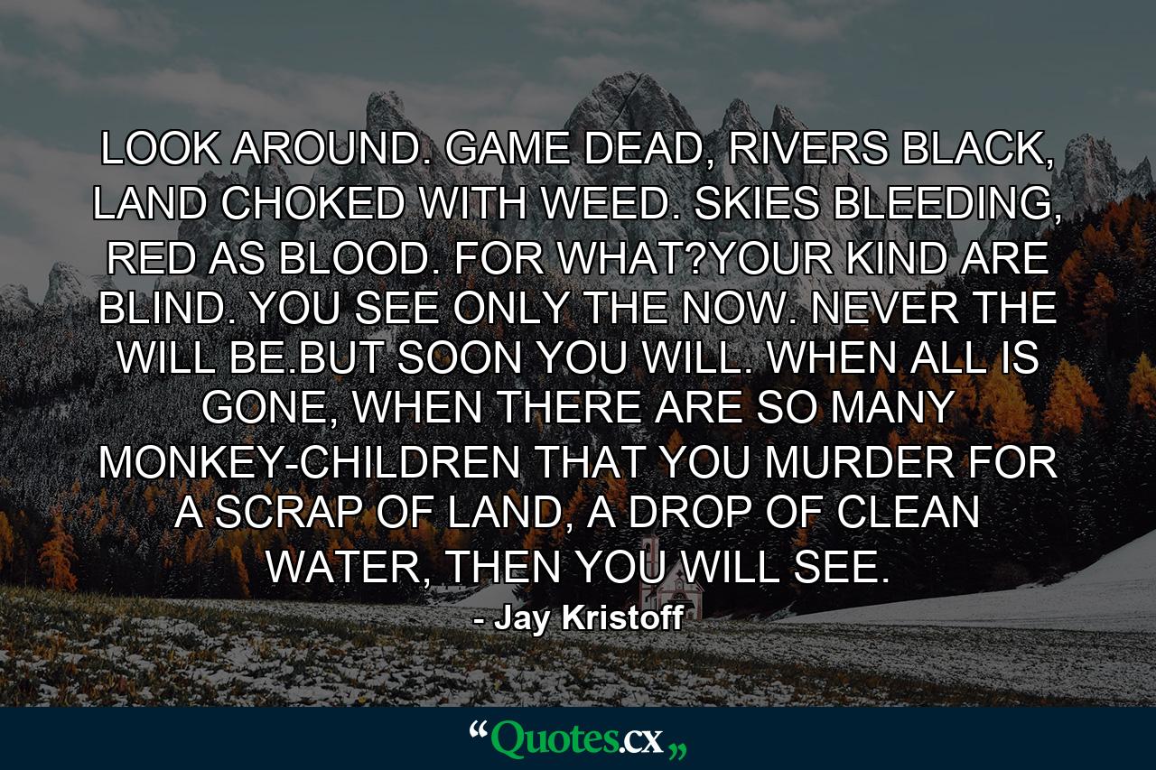 LOOK AROUND. GAME DEAD, RIVERS BLACK, LAND CHOKED WITH WEED. SKIES BLEEDING, RED AS BLOOD. FOR WHAT?YOUR KIND ARE BLIND. YOU SEE ONLY THE NOW. NEVER THE WILL BE.BUT SOON YOU WILL. WHEN ALL IS GONE, WHEN THERE ARE SO MANY MONKEY-CHILDREN THAT YOU MURDER FOR A SCRAP OF LAND, A DROP OF CLEAN WATER, THEN YOU WILL SEE. - Quote by Jay Kristoff