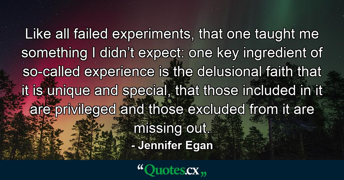 Like all failed experiments, that one taught me something I didn’t expect: one key ingredient of so-called experience is the delusional faith that it is unique and special, that those included in it are privileged and those excluded from it are missing out. - Quote by Jennifer Egan