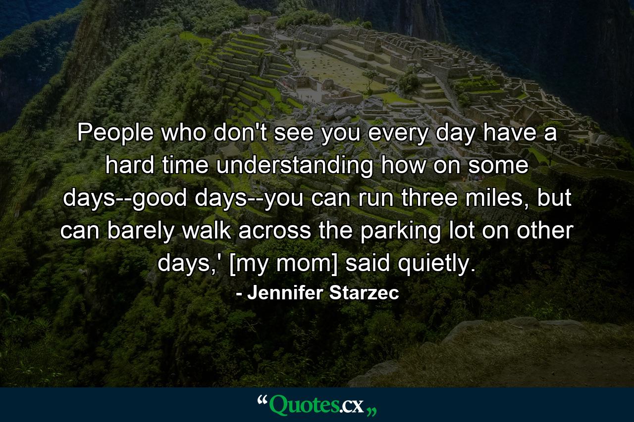 People who don't see you every day have a hard time understanding how on some days--good days--you can run three miles, but can barely walk across the parking lot on other days,' [my mom] said quietly. - Quote by Jennifer Starzec