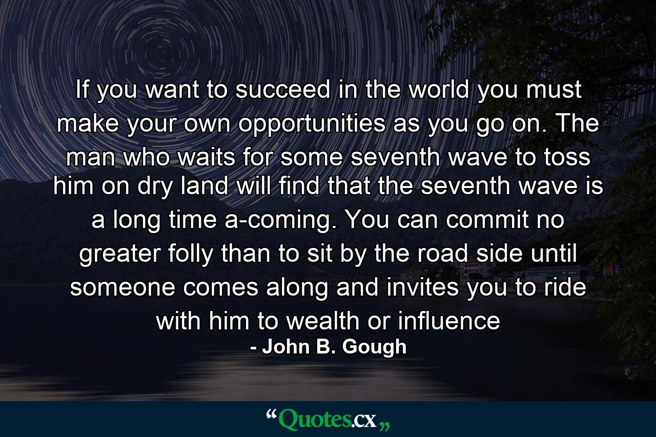 If you want to succeed in the world you must make your own opportunities as you go on. The man who waits for some seventh wave to toss him on dry land will find that the seventh wave is a long time a-coming. You can commit no greater folly than to sit by the road side until someone comes along and invites you to ride with him to wealth or influence - Quote by John B. Gough