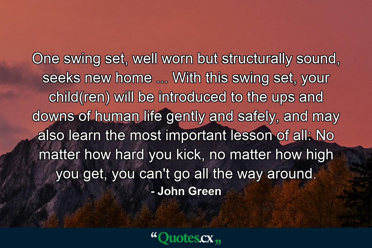 One swing set, well worn but structurally sound, seeks new home ... With this swing set, your child(ren) will be introduced to the ups and downs of human life gently and safely, and may also learn the most important lesson of all: No matter how hard you kick, no matter how high you get, you can't go all the way around. - Quote by John Green