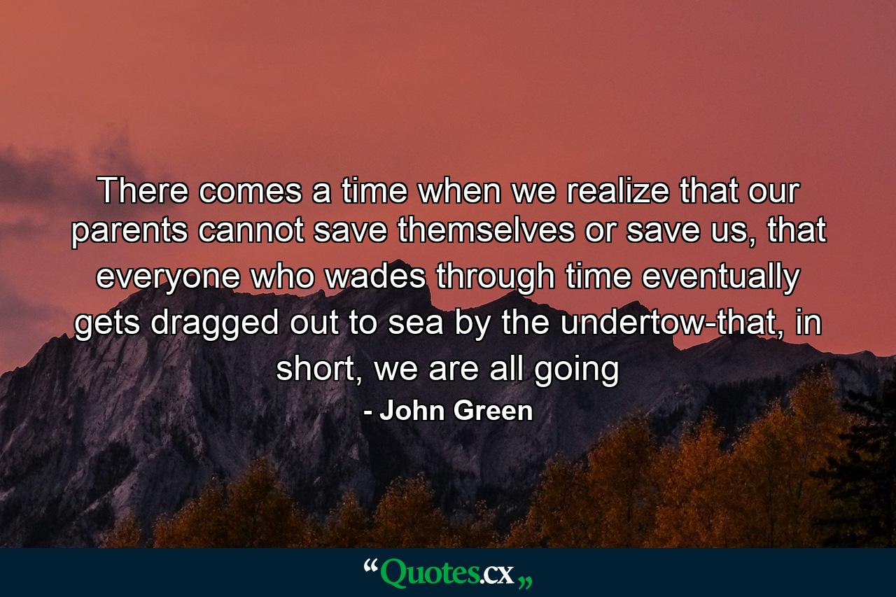 There comes a time when we realize that our parents cannot save themselves or save us, that everyone who wades through time eventually gets dragged out to sea by the undertow-that, in short, we are all going - Quote by John Green