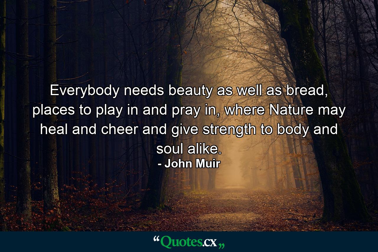 Everybody needs beauty as well as bread, places to play in and pray in, where Nature may heal and cheer and give strength to body and soul alike. - Quote by John Muir