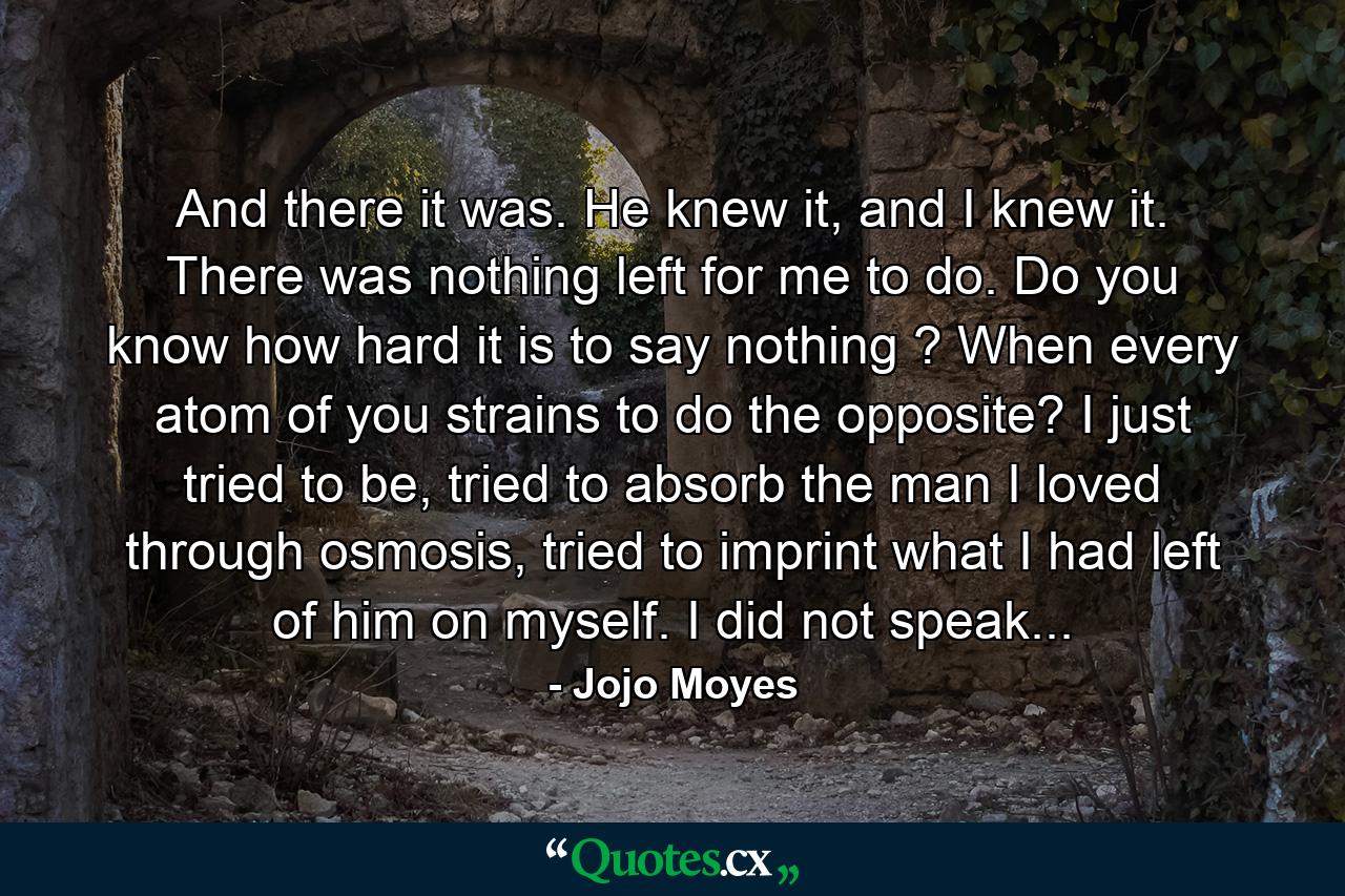 And there it was. He knew it, and I knew it. There was nothing left for me to do. Do you know how hard it is to say nothing ? When every atom of you strains to do the opposite? I just tried to be, tried to absorb the man I loved through osmosis, tried to imprint what I had left of him on myself. I did not speak... - Quote by Jojo Moyes