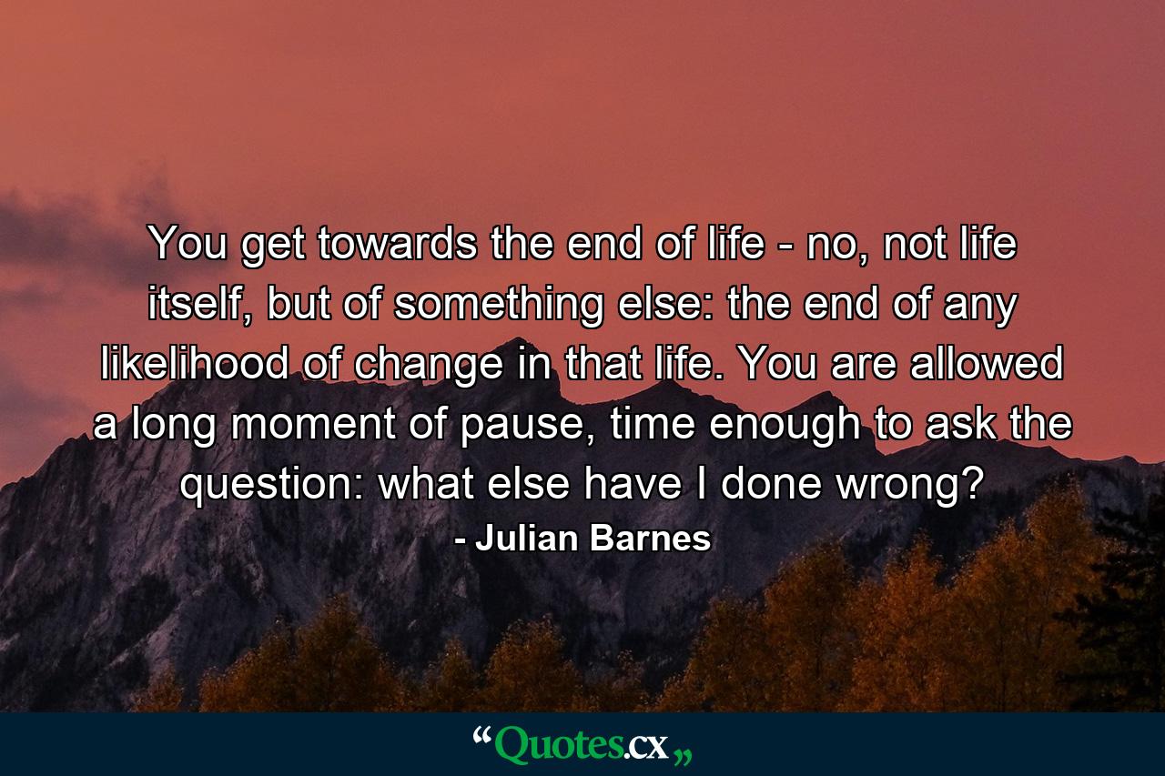 You get towards the end of life - no, not life itself, but of something else: the end of any likelihood of change in that life. You are allowed a long moment of pause, time enough to ask the question: what else have I done wrong? - Quote by Julian Barnes