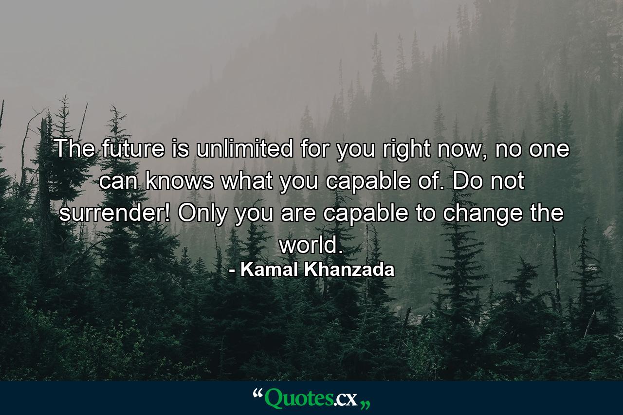 The future is unlimited for you right now, no one can knows what you capable of. Do not surrender! Only you are capable to change the world. - Quote by Kamal Khanzada