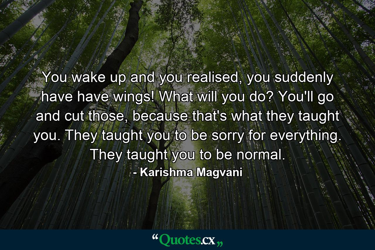 You wake up and you realised, you suddenly have have wings! What will you do? You'll go and cut those, because that's what they taught you. They taught you to be sorry for everything. They taught you to be normal. - Quote by Karishma Magvani