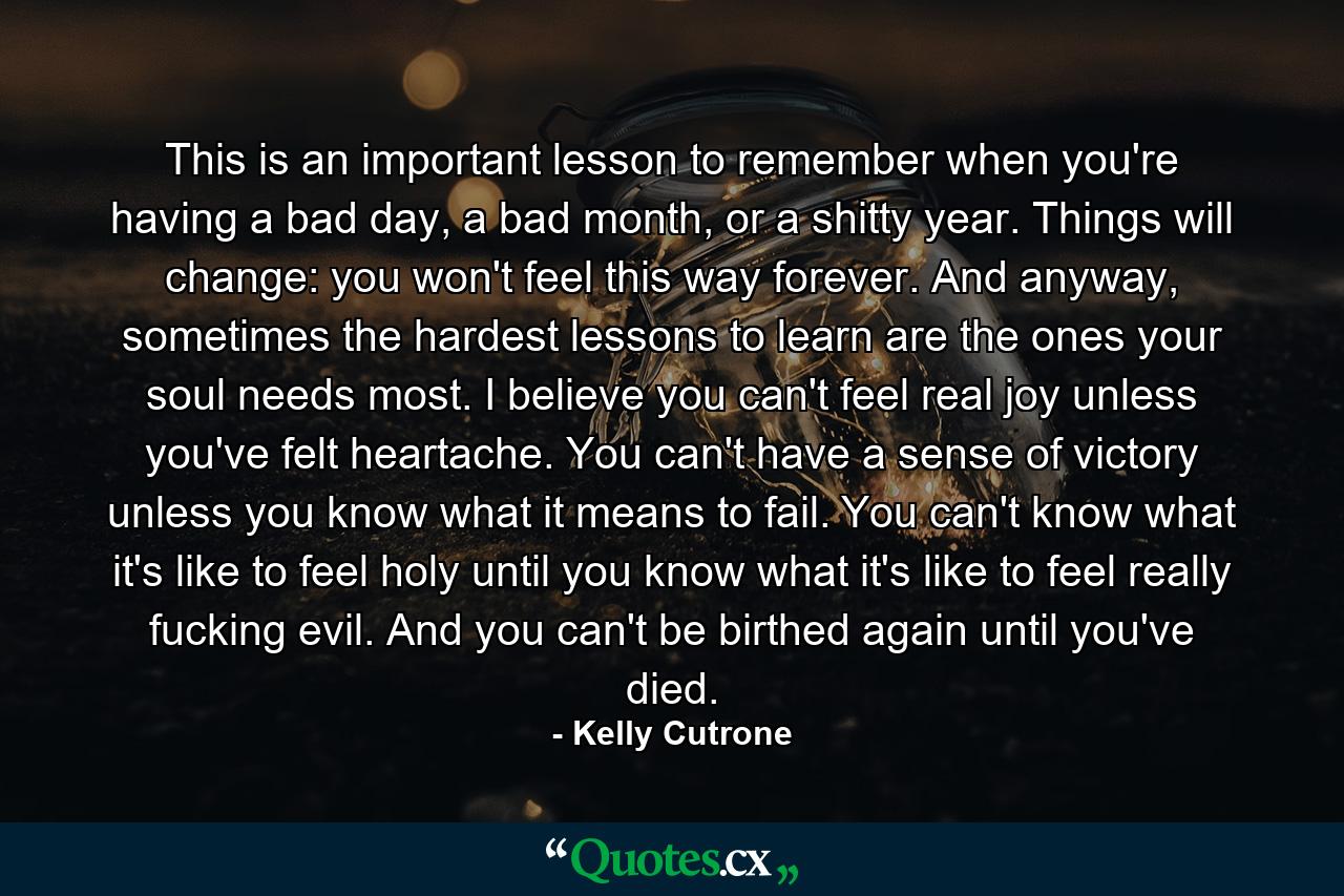 This is an important lesson to remember when you're having a bad day, a bad month, or a shitty year. Things will change: you won't feel this way forever. And anyway, sometimes the hardest lessons to learn are the ones your soul needs most. I believe you can't feel real joy unless you've felt heartache. You can't have a sense of victory unless you know what it means to fail. You can't know what it's like to feel holy until you know what it's like to feel really fucking evil. And you can't be birthed again until you've died. - Quote by Kelly Cutrone