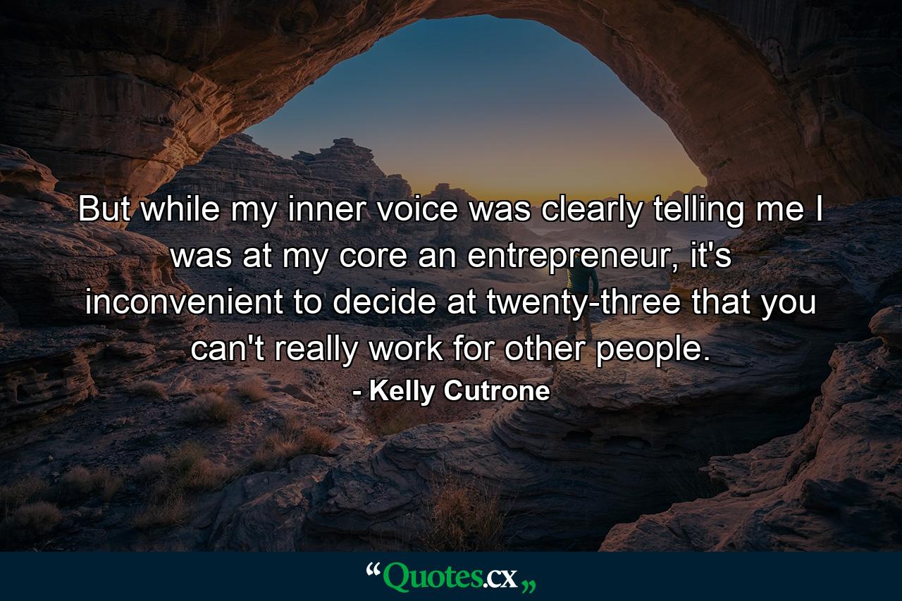 But while my inner voice was clearly telling me I was at my core an entrepreneur, it's inconvenient to decide at twenty-three that you can't really work for other people. - Quote by Kelly Cutrone