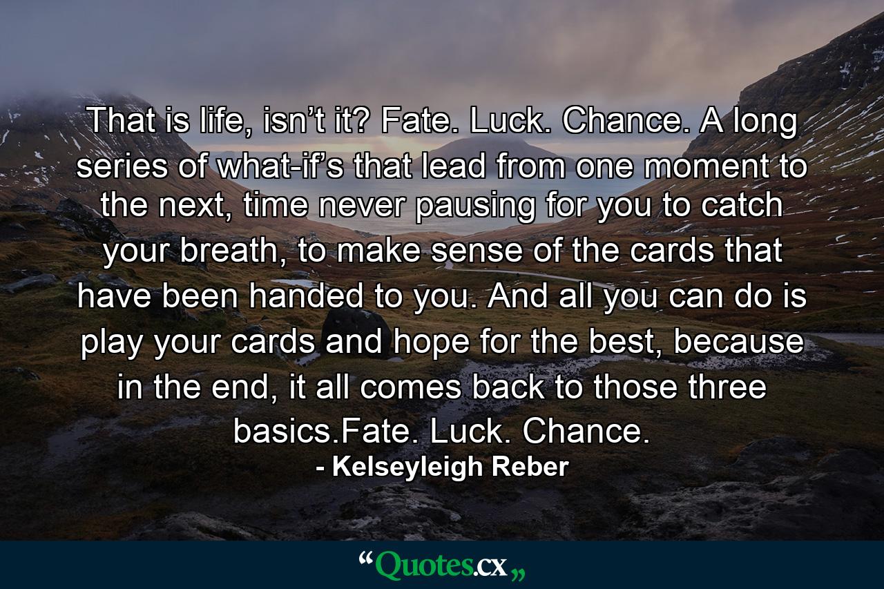 That is life, isn’t it? Fate. Luck. Chance. A long series of what-if’s that lead from one moment to the next, time never pausing for you to catch your breath, to make sense of the cards that have been handed to you. And all you can do is play your cards and hope for the best, because in the end, it all comes back to those three basics.Fate. Luck. Chance. - Quote by Kelseyleigh Reber