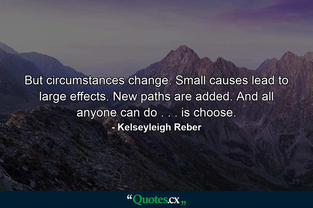 But circumstances change. Small causes lead to large effects. New paths are added. And all anyone can do . . . is choose. - Quote by Kelseyleigh Reber