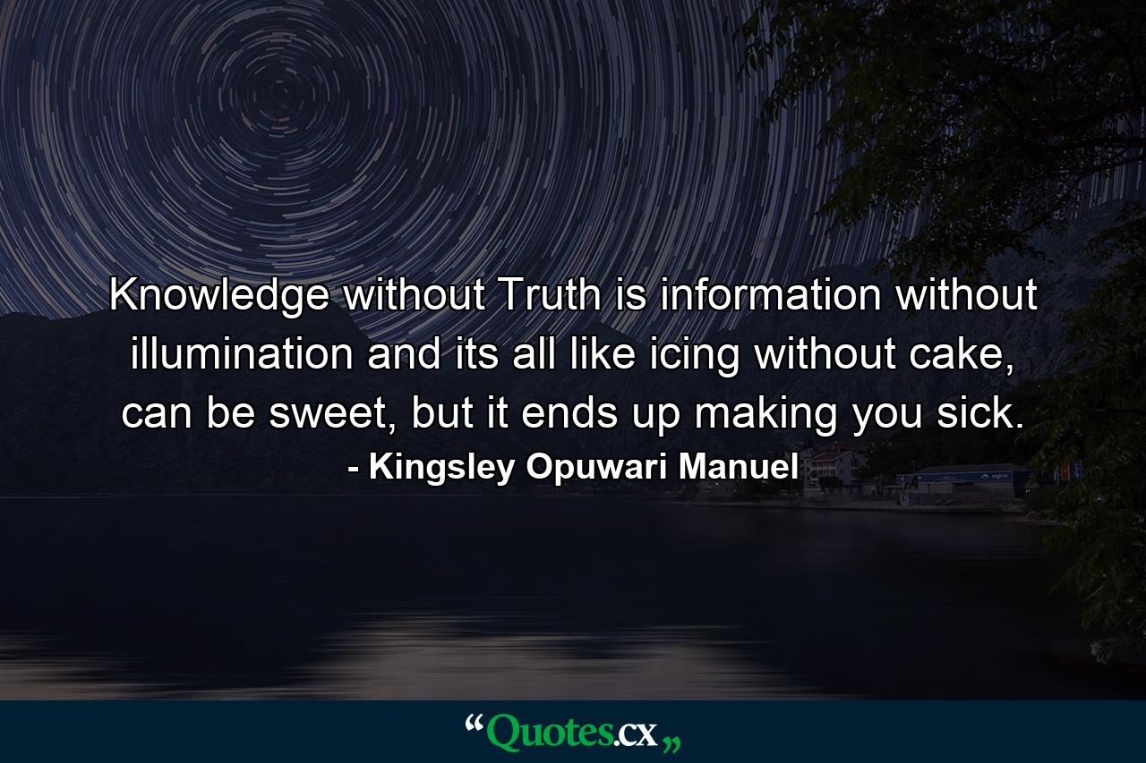 Knowledge without Truth is information without illumination and its all like icing without cake, can be sweet, but it ends up making you sick. - Quote by Kingsley Opuwari Manuel