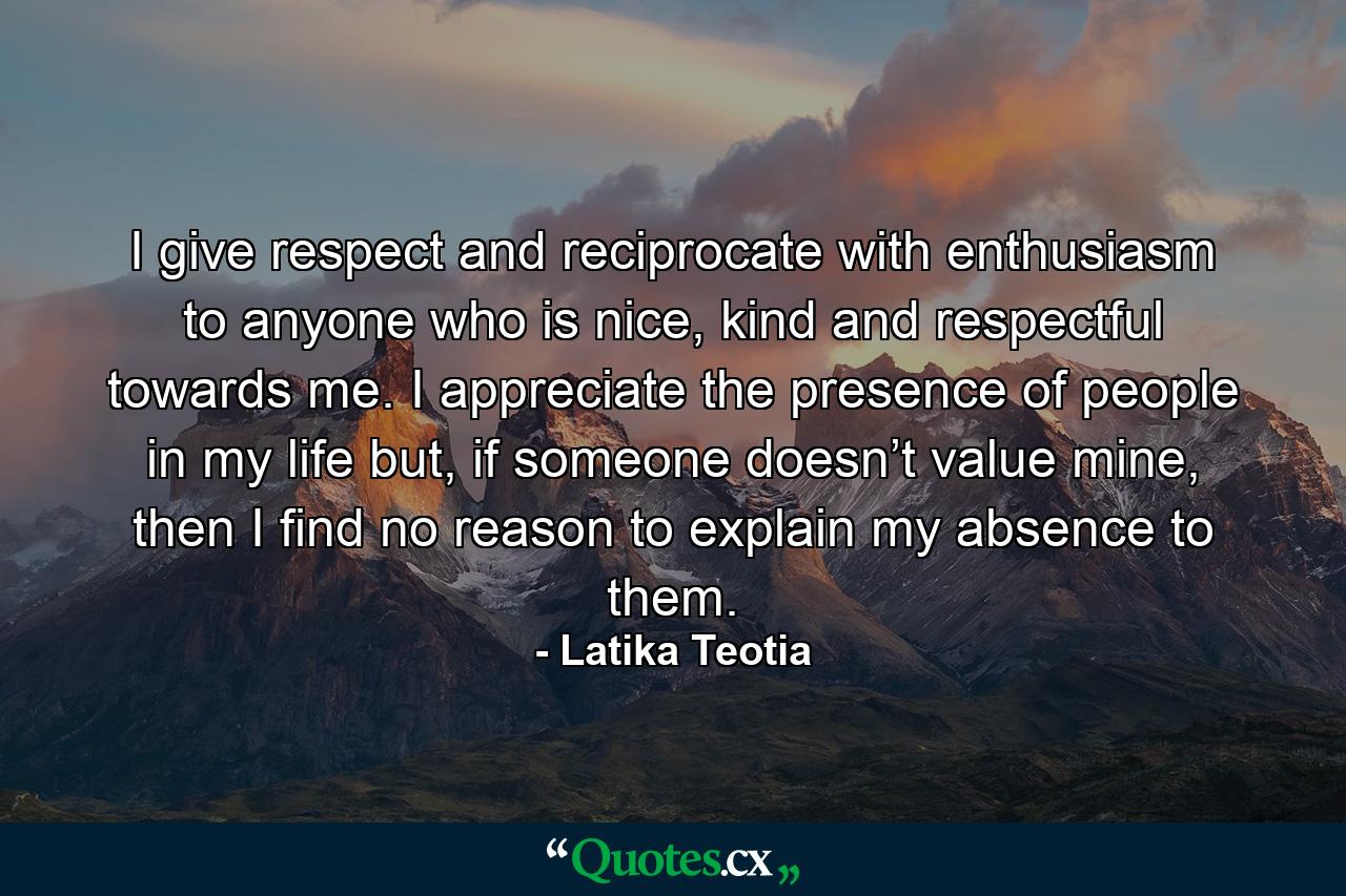 I give respect and reciprocate with enthusiasm to anyone who is nice, kind and respectful towards me. I appreciate the presence of people in my life but, if someone doesn’t value mine, then I find no reason to explain my absence to them. - Quote by Latika Teotia