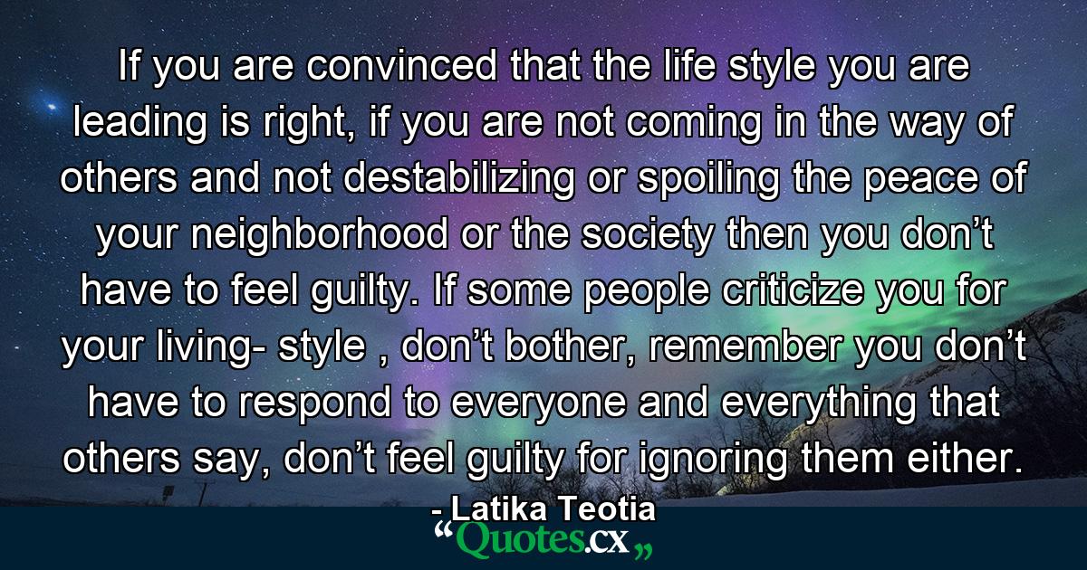 If you are convinced that the life style you are leading is right, if you are not coming in the way of others and not destabilizing or spoiling the peace of your neighborhood or the society then you don’t have to feel guilty. If some people criticize you for your living- style , don’t bother, remember you don’t have to respond to everyone and everything that others say, don’t feel guilty for ignoring them either. - Quote by Latika Teotia